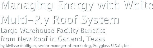 Managing Energy with White Multi-Ply Roof SystemLarge Warehouse Facility Benefits 
from New Roof in Garland, Texasby Melissa Mulligan, senior manager of marketing, Polyglass U.S.A., Inc.